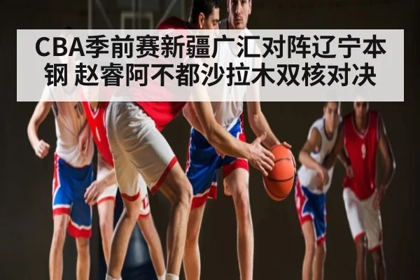 CBA季前赛新疆广汇对阵辽宁本钢 赵睿阿不都沙拉木双核对决
