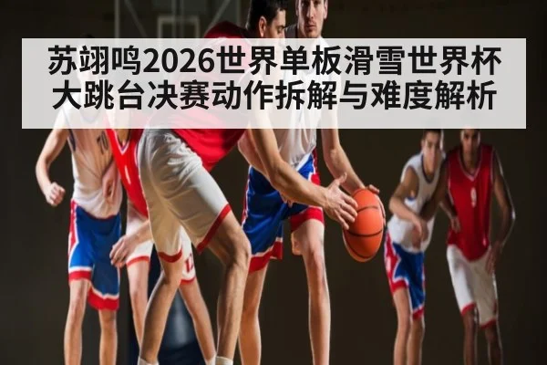 苏翊鸣2026世界单板滑雪世界杯大跳台决赛动作拆解与难度解析