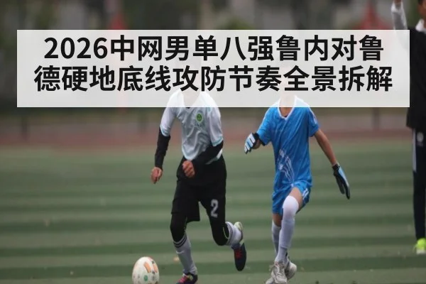 2026中网男单八强鲁内对鲁德硬地底线攻防节奏全景拆解