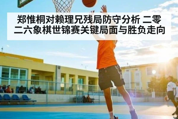 郑惟桐对赖理兄残局防守分析 二零二六象棋世锦赛关键局面与胜负走向