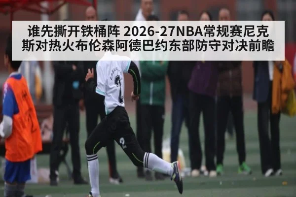谁先撕开铁桶阵 2026-27NBA常规赛尼克斯对热火布伦森阿德巴约东部防守对决前瞻