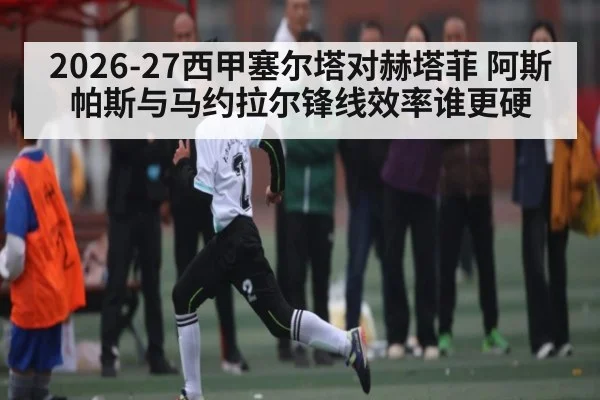 2026-27西甲塞尔塔对赫塔菲 阿斯帕斯与马约拉尔锋线效率谁更硬