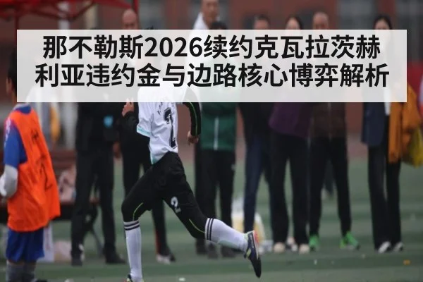 那不勒斯2026续约克瓦拉茨赫利亚违约金与边路核心博弈解析